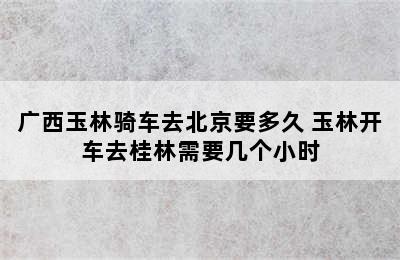 广西玉林骑车去北京要多久 玉林开车去桂林需要几个小时